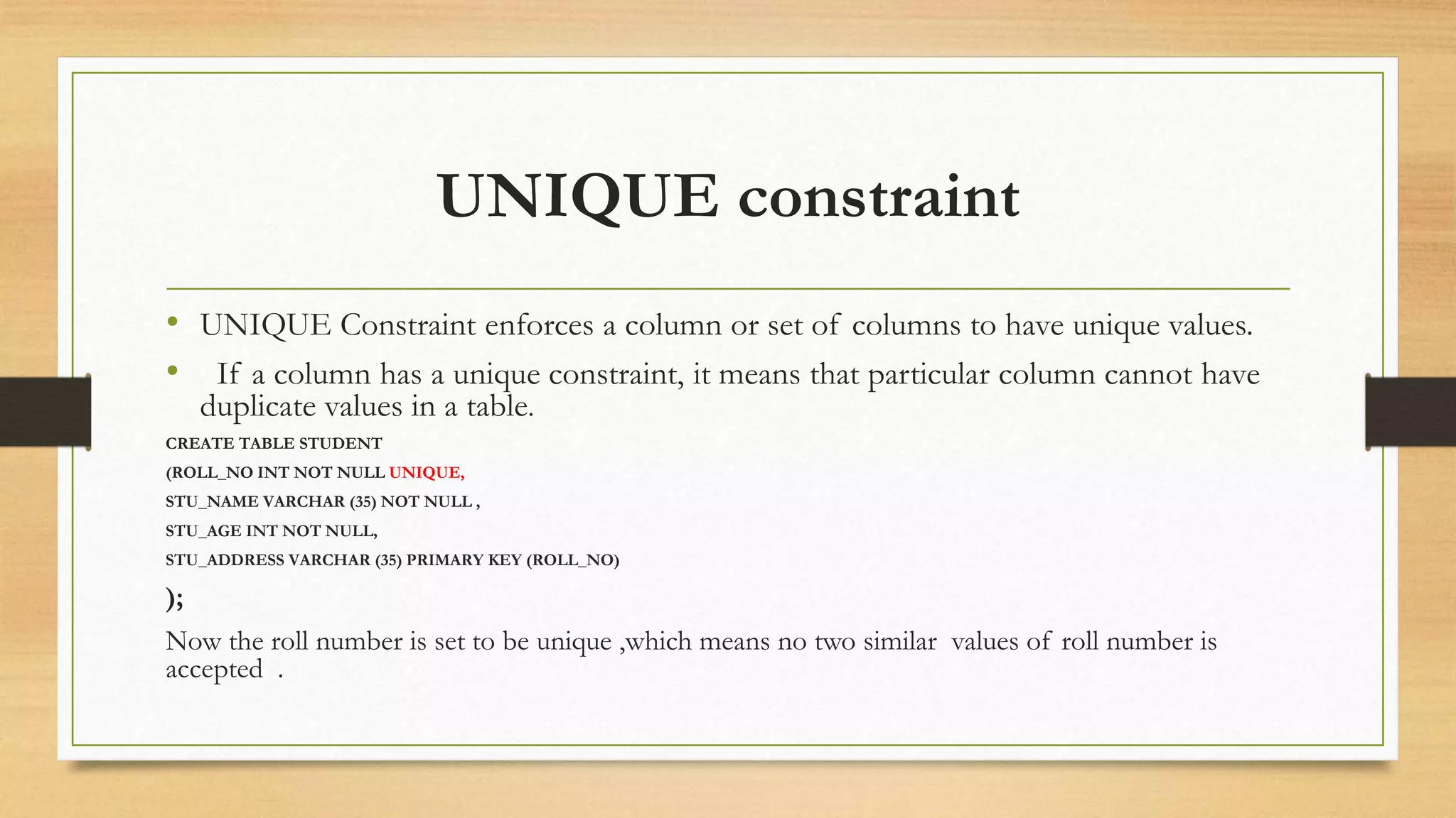 UNIQUE constraint
• UNIQUE Constraint enforces a column or set of columns to have unique values.
• If a column has a unique constraint, it means that particular column cannot have
duplicate values in a table.
CREATE TABLE STUDENT
(ROLL_NO INT NOT NULL UNIQUE,
STU_NAME VARCHAR (35) NOT NULL ,
STU_AGE INT NOT NULL,
STU_ADDRESS VARCHAR (35) PRIMARY KEY (ROLL_NO)
);
Now the roll number is set to be unique ,which means no two similar values of roll number is
accepted .
 