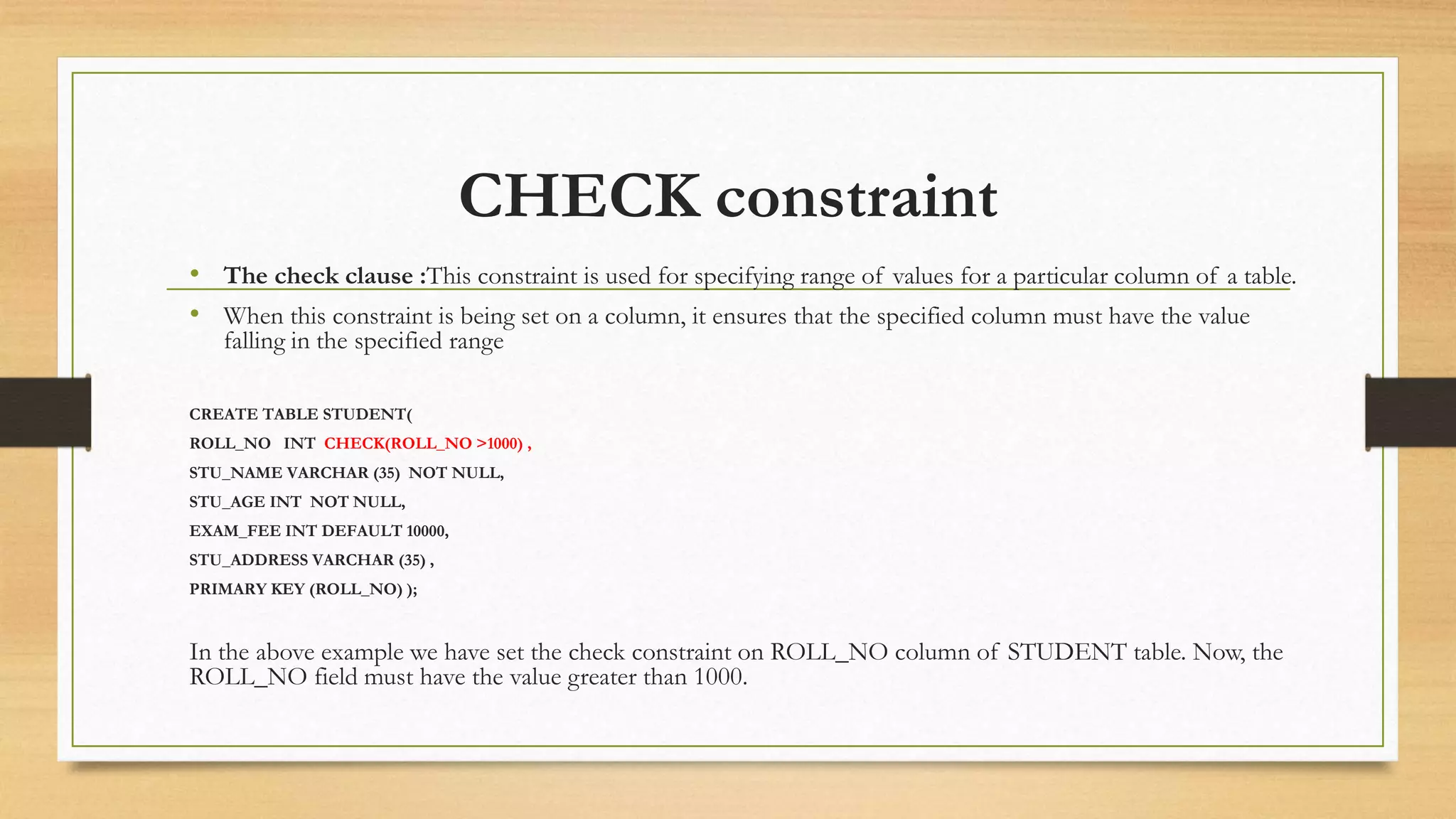 CHECK constraint
• The check clause :This constraint is used for specifying range of values for a particular column of a table.
• When this constraint is being set on a column, it ensures that the specified column must have the value
falling in the specified range
CREATE TABLE STUDENT(
ROLL_NO INT CHECK(ROLL_NO >1000) ,
STU_NAME VARCHAR (35) NOT NULL,
STU_AGE INT NOT NULL,
EXAM_FEE INT DEFAULT 10000,
STU_ADDRESS VARCHAR (35) ,
PRIMARY KEY (ROLL_NO) );
In the above example we have set the check constraint on ROLL_NO column of STUDENT table. Now, the
ROLL_NO field must have the value greater than 1000.
 