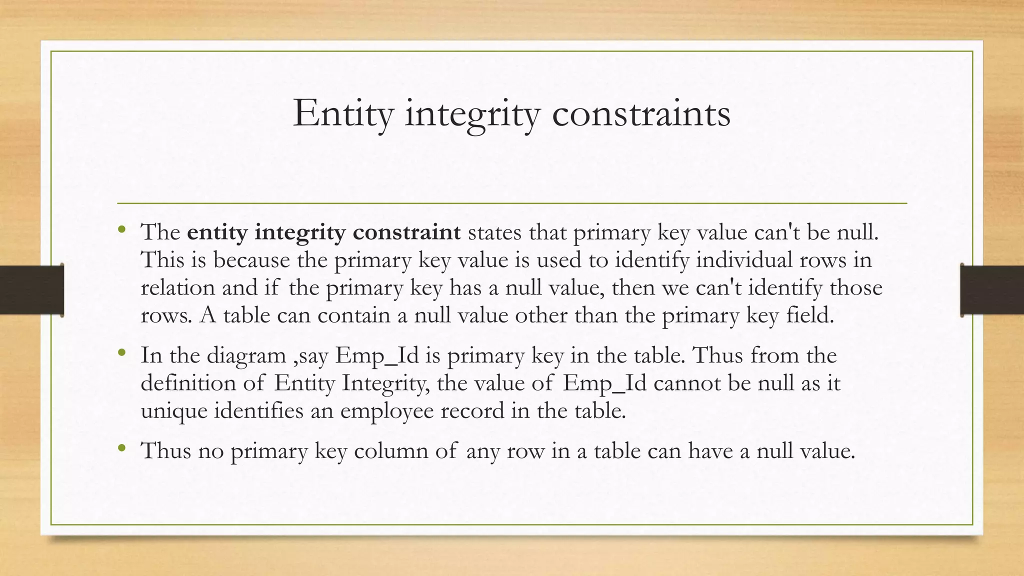 Entity integrity constraints
• The entity integrity constraint states that primary key value can't be null.
This is because the primary key value is used to identify individual rows in
relation and if the primary key has a null value, then we can't identify those
rows. A table can contain a null value other than the primary key field.
• In the diagram ,say Emp_Id is primary key in the table. Thus from the
definition of Entity Integrity, the value of Emp_Id cannot be null as it
unique identifies an employee record in the table.
• Thus no primary key column of any row in a table can have a null value.
 