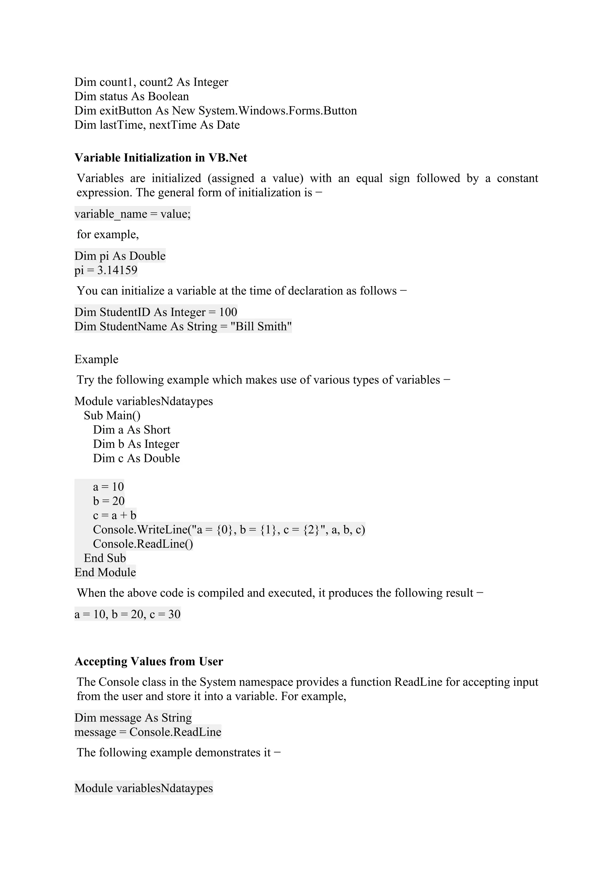 Dim count1, count2 As Integer
Dim status As Boolean
Dim exitButton As New System.Windows.Forms.Button
Dim lastTime, nextTime As Date
Variable Initialization in VB.Net
Variables are initialized (assigned a value) with an equal sign followed by a constant
expression. The general form of initialization is −
variable_name = value;
for example,
Dim pi As Double
pi = 3.14159
You can initialize a variable at the time of declaration as follows −
Dim StudentID As Integer = 100
Dim StudentName As String = "Bill Smith"
Example
Try the following example which makes use of various types of variables −
Module variablesNdataypes
Sub Main()
Dim a As Short
Dim b As Integer
Dim c As Double
a = 10
b = 20
c = a + b
Console.WriteLine("a = {0}, b = {1}, c = {2}", a, b, c)
Console.ReadLine()
End Sub
End Module
When the above code is compiled and executed, it produces the following result −
a = 10, b = 20, c = 30
Accepting Values from User
The Console class in the System namespace provides a function ReadLine for accepting input
from the user and store it into a variable. For example,
Dim message As String
message = Console.ReadLine
The following example demonstrates it −
Module variablesNdataypes
 
