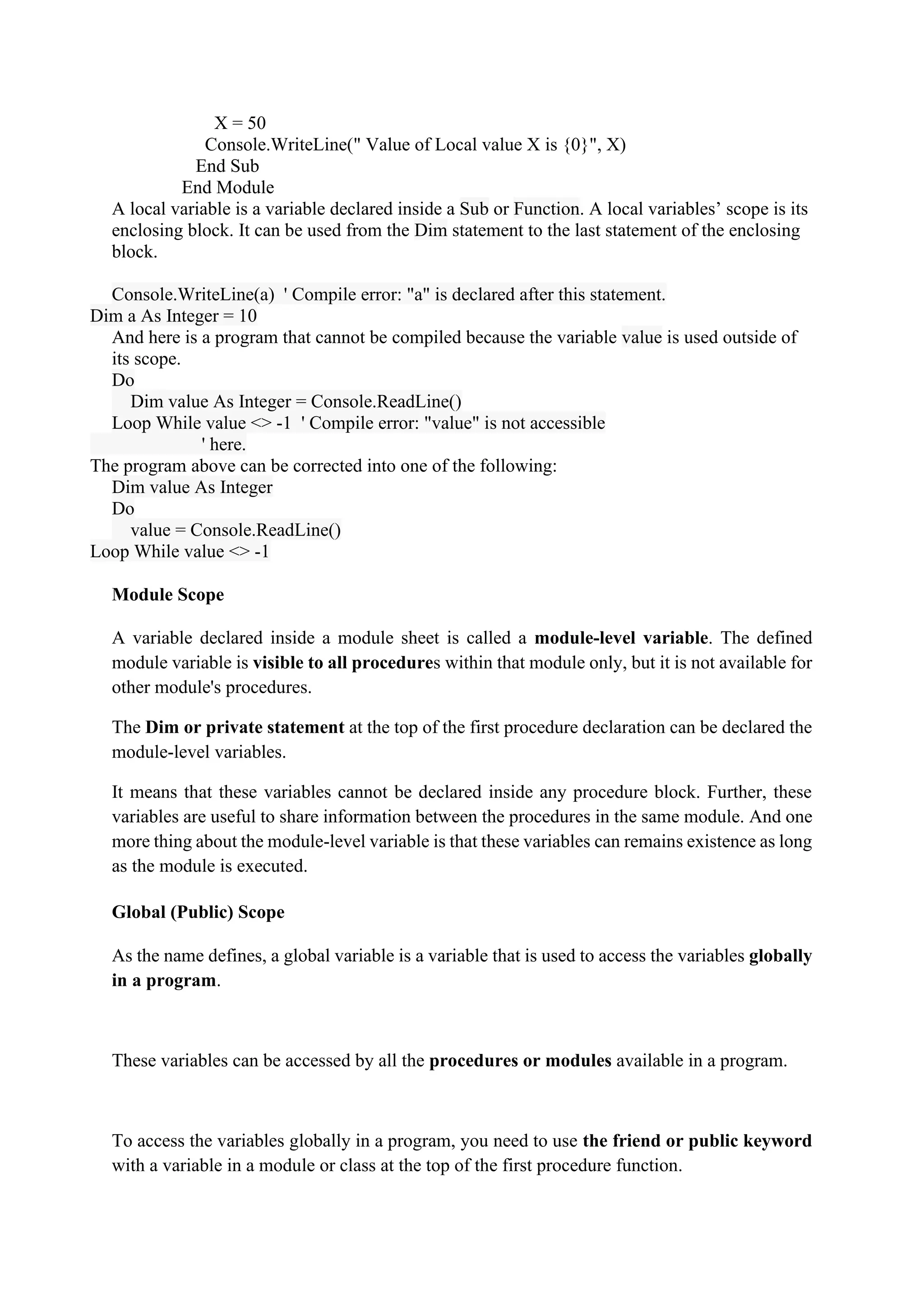 X = 50
Console.WriteLine(" Value of Local value X is {0}", X)
End Sub
End Module
A local variable is a variable declared inside a Sub or Function. A local variables’ scope is its
enclosing block. It can be used from the Dim statement to the last statement of the enclosing
block.
Console.WriteLine(a) ' Compile error: "a" is declared after this statement.
Dim a As Integer = 10
And here is a program that cannot be compiled because the variable value is used outside of
its scope.
Do
Dim value As Integer = Console.ReadLine()
Loop While value <> -1 ' Compile error: "value" is not accessible
' here.
The program above can be corrected into one of the following:
Dim value As Integer
Do
value = Console.ReadLine()
Loop While value <> -1
Module Scope
A variable declared inside a module sheet is called a module-level variable. The defined
module variable is visible to all procedures within that module only, but it is not available for
other module's procedures.
The Dim or private statement at the top of the first procedure declaration can be declared the
module-level variables.
It means that these variables cannot be declared inside any procedure block. Further, these
variables are useful to share information between the procedures in the same module. And one
more thing about the module-level variable is that these variables can remains existence as long
as the module is executed.
Global (Public) Scope
As the name defines, a global variable is a variable that is used to access the variables globally
in a program.
These variables can be accessed by all the procedures or modules available in a program.
To access the variables globally in a program, you need to use the friend or public keyword
with a variable in a module or class at the top of the first procedure function.
 