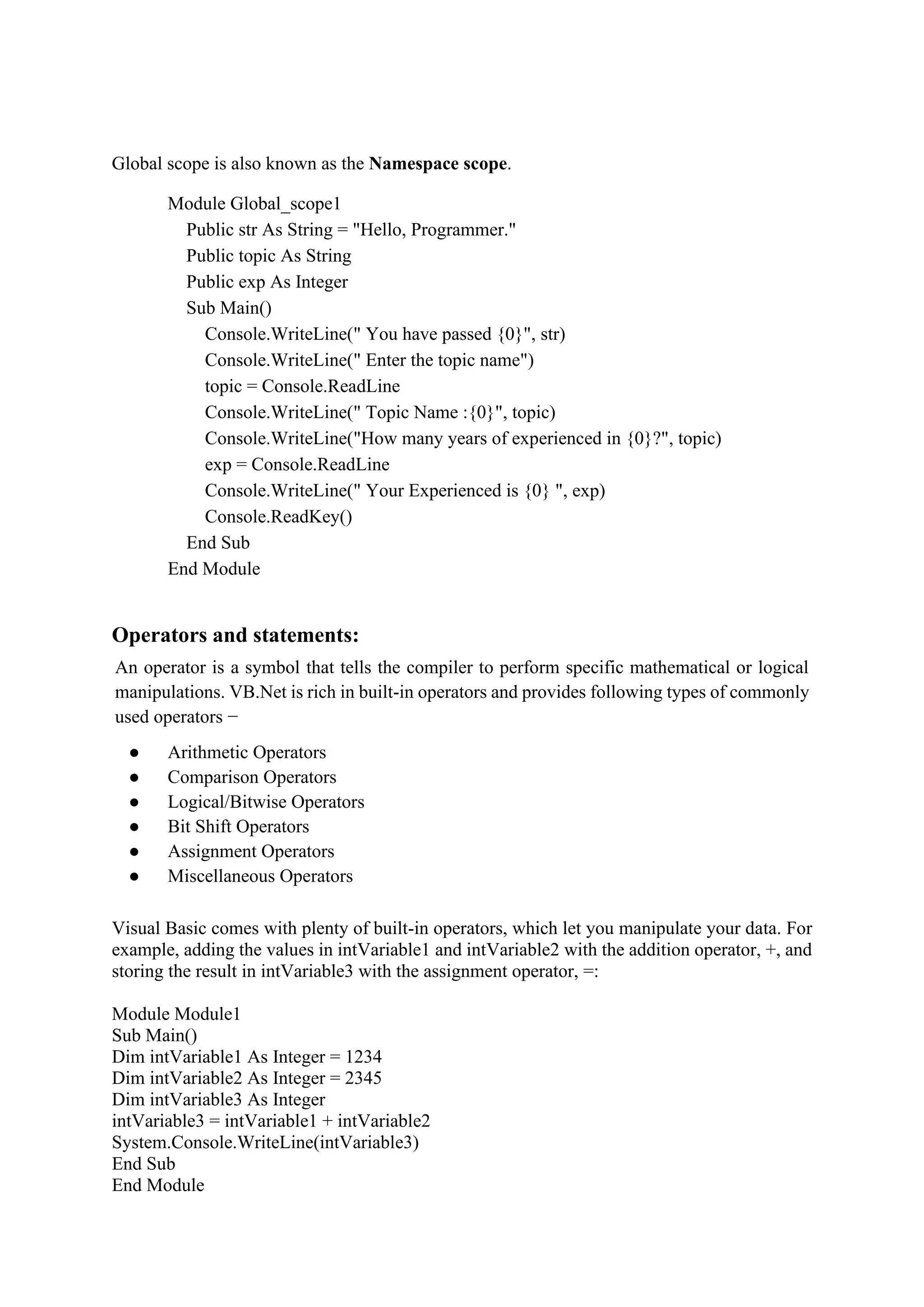 Global scope is also known as the Namespace scope.
Module Global_scope1
Public str As String = "Hello, Programmer."
Public topic As String
Public exp As Integer
Sub Main()
Console.WriteLine(" You have passed {0}", str)
Console.WriteLine(" Enter the topic name")
topic = Console.ReadLine
Console.WriteLine(" Topic Name :{0}", topic)
Console.WriteLine("How many years of experienced in {0}?", topic)
exp = Console.ReadLine
Console.WriteLine(" Your Experienced is {0} ", exp)
Console.ReadKey()
End Sub
End Module
Operators and statements:
An operator is a symbol that tells the compiler to perform specific mathematical or logical
manipulations. VB.Net is rich in built-in operators and provides following types of commonly
used operators −
● Arithmetic Operators
● Comparison Operators
● Logical/Bitwise Operators
● Bit Shift Operators
● Assignment Operators
● Miscellaneous Operators
Visual Basic comes with plenty of built-in operators, which let you manipulate your data. For
example, adding the values in intVariable1 and intVariable2 with the addition operator, +, and
storing the result in intVariable3 with the assignment operator, =:
Module Module1
Sub Main()
Dim intVariable1 As Integer = 1234
Dim intVariable2 As Integer = 2345
Dim intVariable3 As Integer
intVariable3 = intVariable1 + intVariable2
System.Console.WriteLine(intVariable3)
End Sub
End Module
 