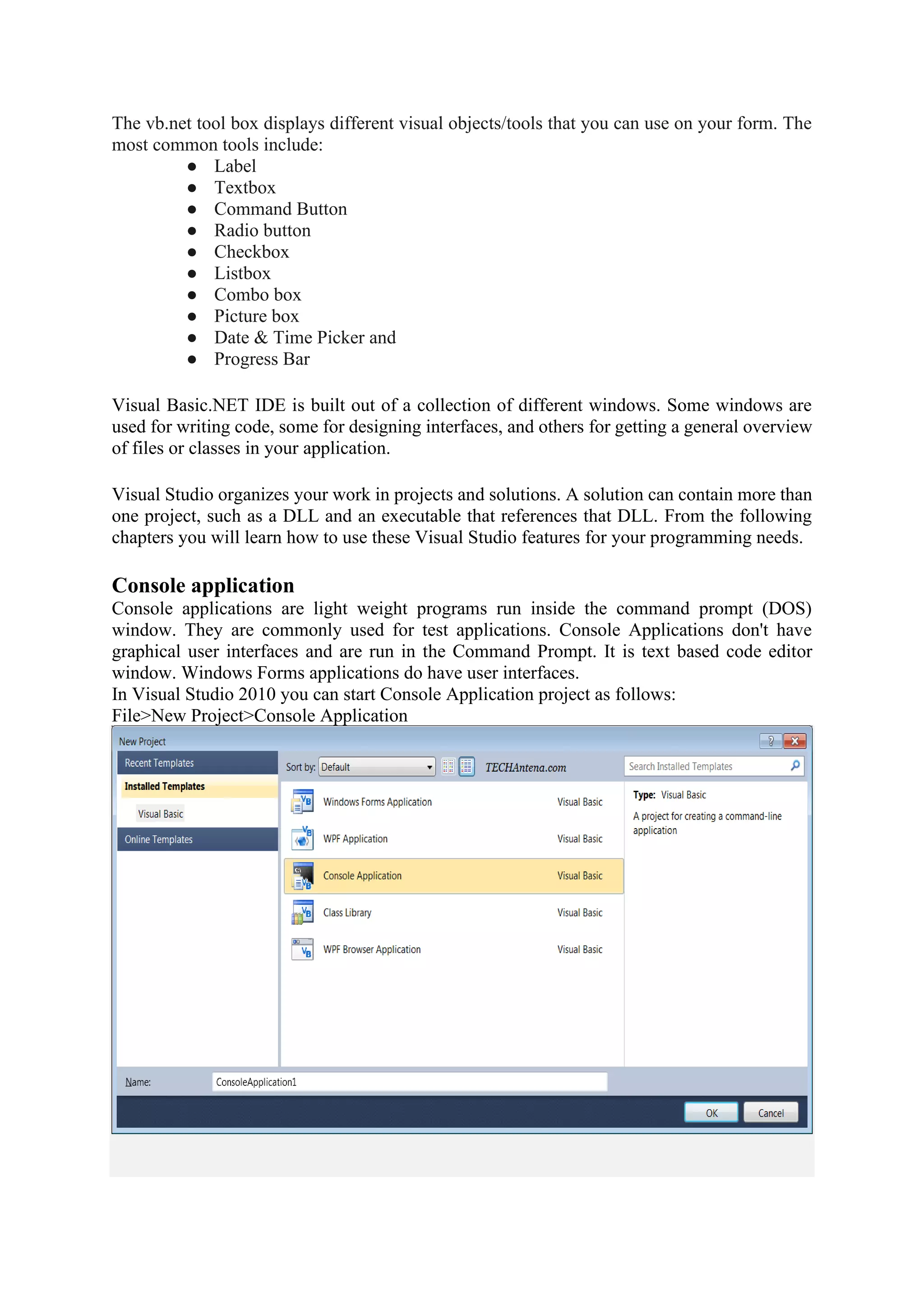 The vb.net tool box displays different visual objects/tools that you can use on your form. The
most common tools include:
● Label
● Textbox
● Command Button
● Radio button
● Checkbox
● Listbox
● Combo box
● Picture box
● Date & Time Picker and
● Progress Bar
Visual Basic.NET IDE is built out of a collection of different windows. Some windows are
used for writing code, some for designing interfaces, and others for getting a general overview
of files or classes in your application.
Visual Studio organizes your work in projects and solutions. A solution can contain more than
one project, such as a DLL and an executable that references that DLL. From the following
chapters you will learn how to use these Visual Studio features for your programming needs.
Console application
Console applications are light weight programs run inside the command prompt (DOS)
window. They are commonly used for test applications. Console Applications don't have
graphical user interfaces and are run in the Command Prompt. It is text based code editor
window. Windows Forms applications do have user interfaces.
In Visual Studio 2010 you can start Console Application project as follows:
File>New Project>Console Application
 