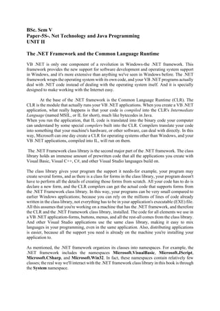 BSc. Sem V
Paper-5S-. Net Technology and Java Programming
UNIT II
The .NET Framework and the Common Language Runtime
VB .NET is only one component of a revolution in Windows-the .NET framework. This
framework provides the new support for software development and operating system support
in Windows, and it's more extensive than anything we've seen in Windows before. The .NET
framework wraps the operating system with its own code, and your VB .NET programs actually
deal with .NET code instead of dealing with the operating system itself. And it is specially
designed to make working with the Internet easy.
At the base of the .NET framework is the Common Language Runtime (CLR). The
CLR is the module that actually runs your VB .NET applications. When you create a VB .NET
application, what really happens is that your code is compiled into the CLR's Intermediate
Language (named MSIL, or IL for short), much like bytecodes in Java.
When you run the application, that IL code is translated into the binary code your computer
can understand by some special compilers built into the CLR. Compilers translate your code
into something that your machine's hardware, or other software, can deal with directly. In this
way, Microsoft can one day create a CLR for operating systems other than Windows, and your
VB .NET applications, compiled into IL, will run on them.
The .NET Framework class library is the second major part of the .NET framework. The class
library holds an immense amount of prewritten code that all the applications you create with
Visual Basic, Visual C++, C#, and other Visual Studio languages build on.
The class library gives your program the support it needs-for example, your program may
create several forms, and as there is a class for forms in the class library, your program doesn't
have to perform all the details of creating those forms from scratch. All your code has to do is
declare a new form, and the CLR compilers can get the actual code that supports forms from
the .NET Framework class library. In this way, your programs can be very small compared to
earlier Windows applications; because you can rely on the millions of lines of code already
written in the class library, not everything has to be in your application's executable (EXE) file.
All this assumes that you're working on a machine that has the .NET framework, and therefore
the CLR and the .NET Framework class library, installed. The code for all elements we use in
a VB .NET application-forms, buttons, menus, and all the rest-all comes from the class library.
And other Visual Studio applications use the same class library, making it easy to mix
languages in your programming, even in the same application. Also, distributing applications
is easier, because all the support you need is already on the machine you're installing your
application to.
As mentioned, the .NET framework organizes its classes into namespaces. For example, the
.NET framework includes the namespaces Microsoft.VisualBasic, Microsoft.JScript,
Microsoft.CSharp, and Microsoft.Win32. In fact, these namespaces contain relatively few
classes; the real way we'll interact with the .NET framework class library in this book is through
the System namespace.
 
