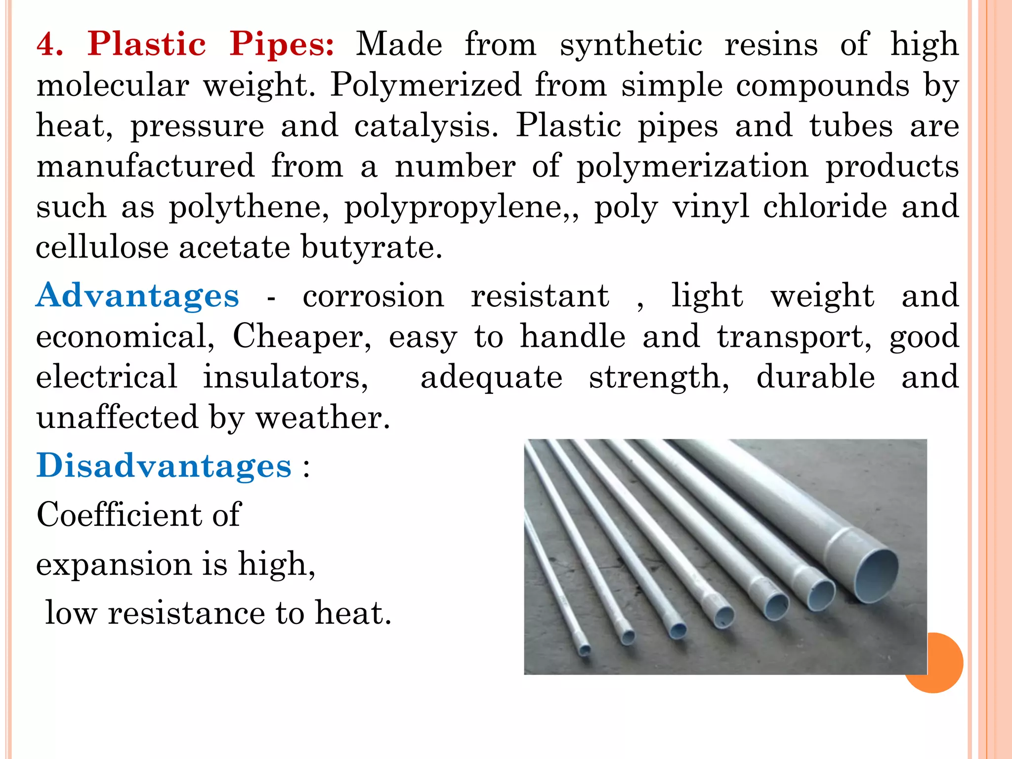 4. Plastic Pipes: Made from synthetic resins of high
molecular weight. Polymerized from simple compounds by
heat, pressure and catalysis. Plastic pipes and tubes are
manufactured from a number of polymerization products
such as polythene, polypropylene,, poly vinyl chloride and
cellulose acetate butyrate.
Advantages - corrosion resistant , light weight and
economical, Cheaper, easy to handle and transport, good
electrical insulators, adequate strength, durable and
unaffected by weather.
Disadvantages :
Coefficient of
expansion is high,
low resistance to heat.
 