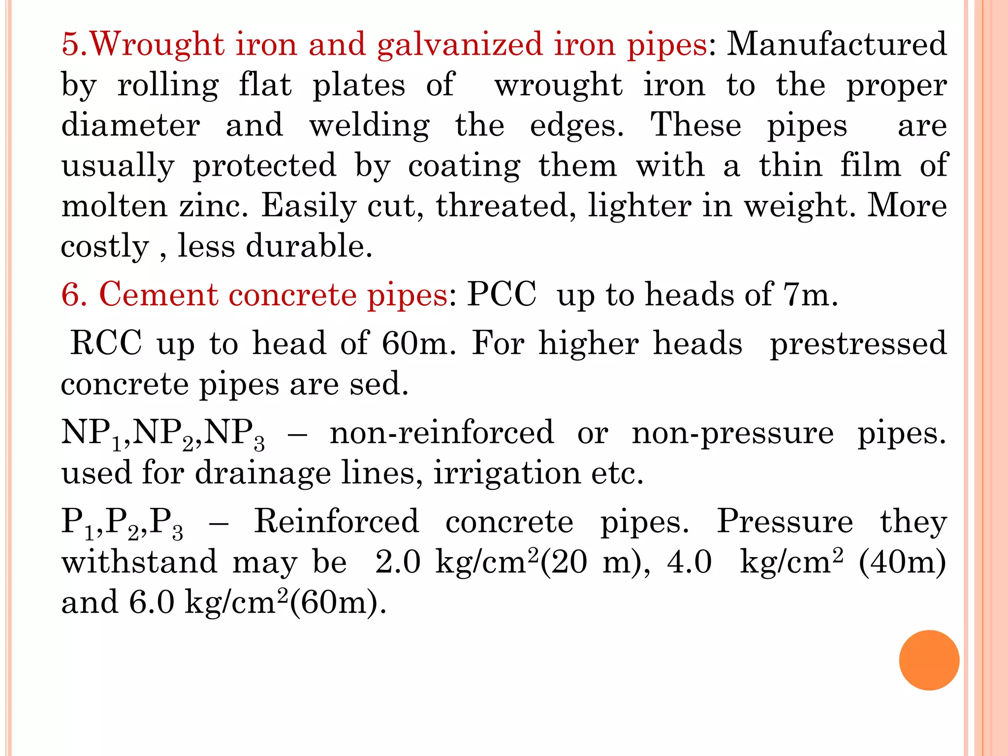 5.Wrought iron and galvanized iron pipes: Manufactured
by rolling flat plates of wrought iron to the proper
diameter and welding the edges. These pipes are
usually protected by coating them with a thin film of
molten zinc. Easily cut, threated, lighter in weight. More
costly , less durable.
6. Cement concrete pipes: PCC up to heads of 7m.
RCC up to head of 60m. For higher heads prestressed
concrete pipes are sed.
NP1,NP2,NP3 – non-reinforced or non-pressure pipes.
used for drainage lines, irrigation etc.
P1,P2,P3 – Reinforced concrete pipes. Pressure they
withstand may be 2.0 kg/cm2(20 m), 4.0 kg/cm2 (40m)
and 6.0 kg/cm2(60m).
 
