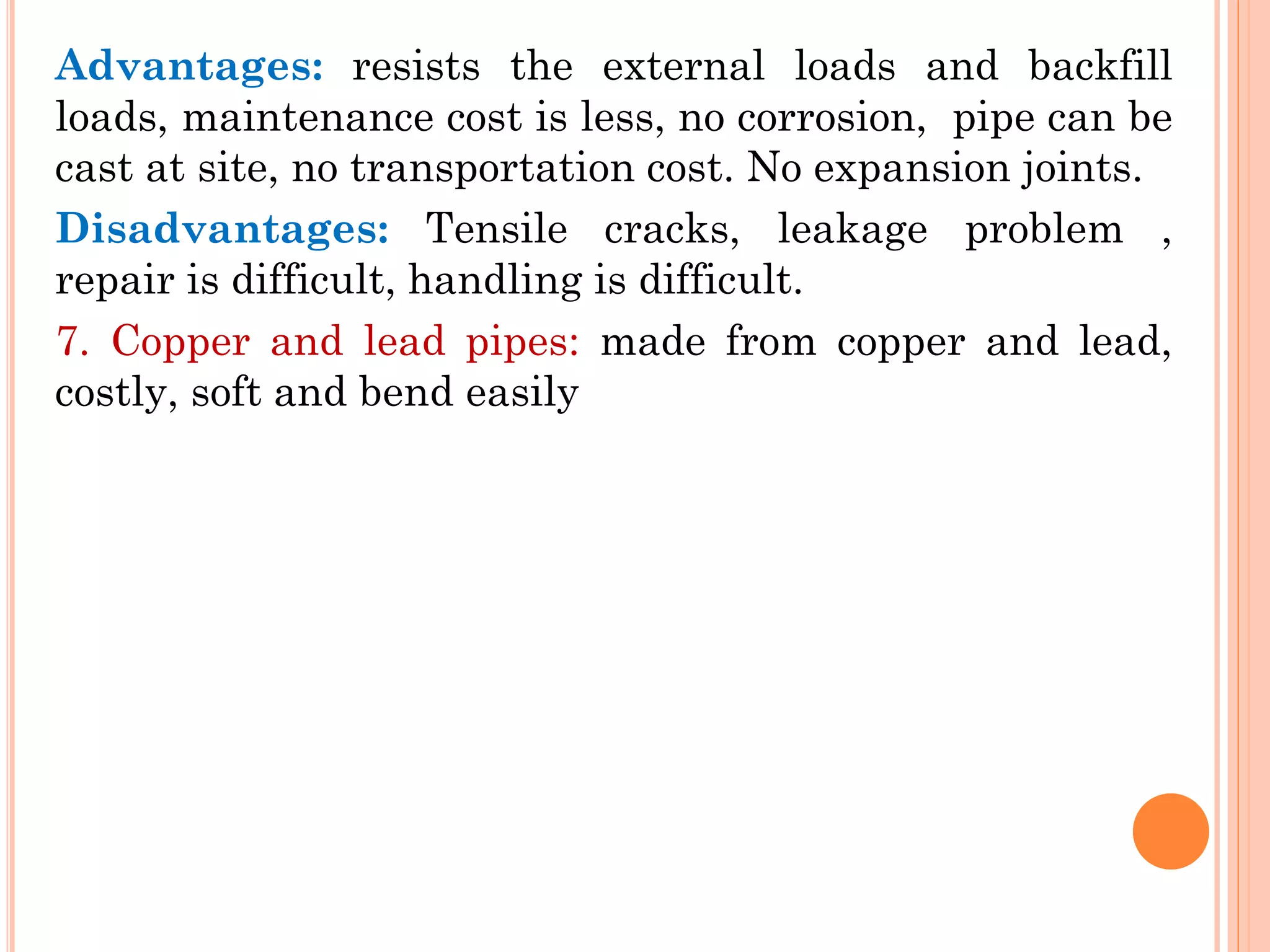 Advantages: resists the external loads and backfill
loads, maintenance cost is less, no corrosion, pipe can be
cast at site, no transportation cost. No expansion joints.
Disadvantages: Tensile cracks, leakage problem ,
repair is difficult, handling is difficult.
7. Copper and lead pipes: made from copper and lead,
costly, soft and bend easily
 