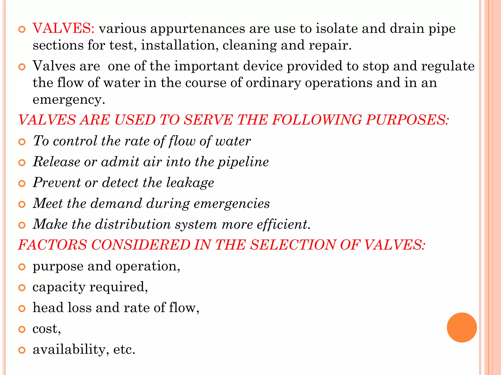  VALVES: various appurtenances are use to isolate and drain pipe
sections for test, installation, cleaning and repair.
 Valves are one of the important device provided to stop and regulate
the flow of water in the course of ordinary operations and in an
emergency.
VALVES ARE USED TO SERVE THE FOLLOWING PURPOSES:
 To control the rate of flow of water
 Release or admit air into the pipeline
 Prevent or detect the leakage
 Meet the demand during emergencies
 Make the distribution system more efficient.
FACTORS CONSIDERED IN THE SELECTION OF VALVES:
 purpose and operation,
 capacity required,
 head loss and rate of flow,
 cost,
 availability, etc.
 
