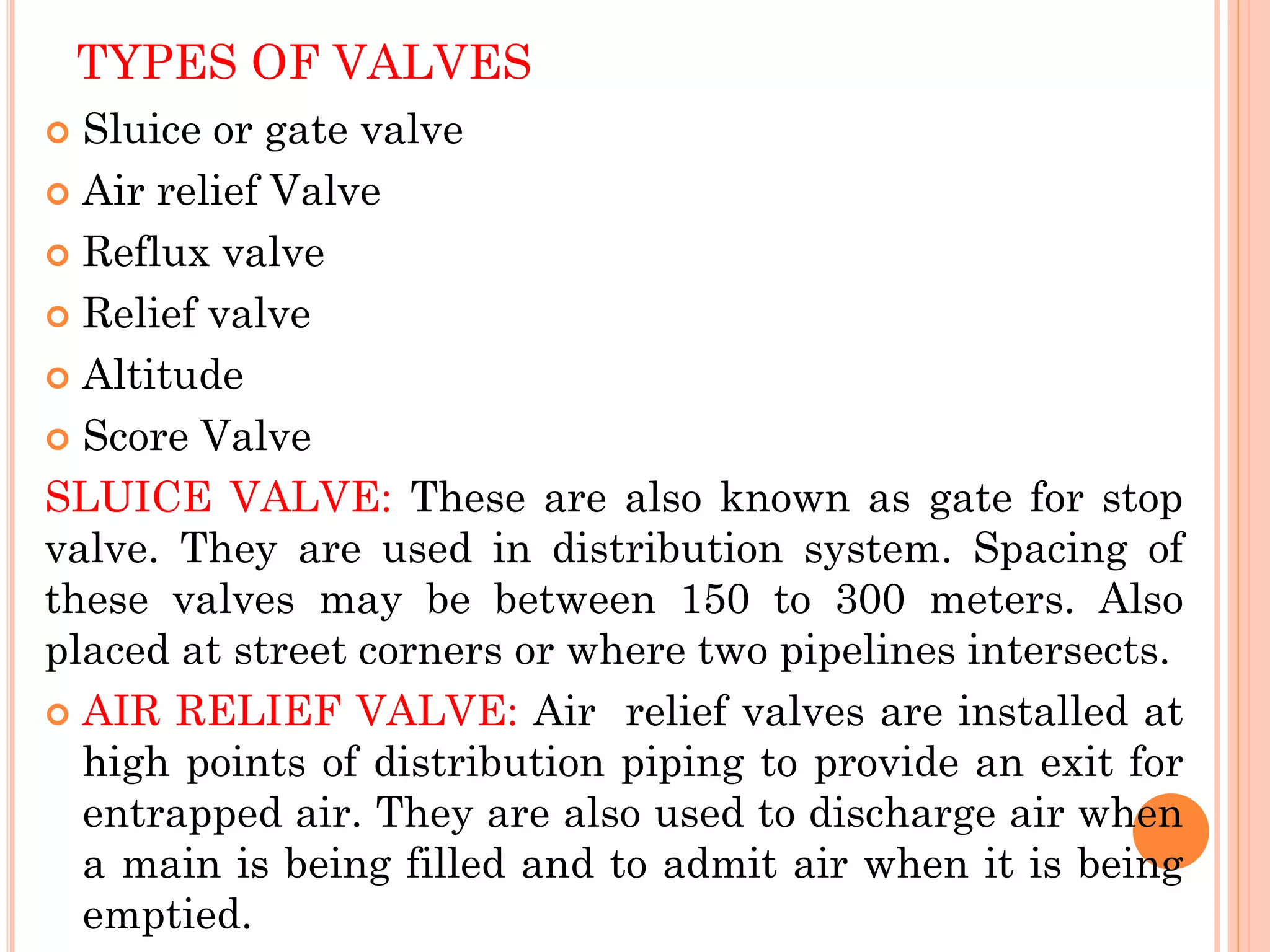 TYPES OF VALVES
 Sluice or gate valve
 Air relief Valve
 Reflux valve
 Relief valve
 Altitude
 Score Valve
SLUICE VALVE: These are also known as gate for stop
valve. They are used in distribution system. Spacing of
these valves may be between 150 to 300 meters. Also
placed at street corners or where two pipelines intersects.
 AIR RELIEF VALVE: Air relief valves are installed at
high points of distribution piping to provide an exit for
entrapped air. They are also used to discharge air when
a main is being filled and to admit air when it is being
emptied.
 