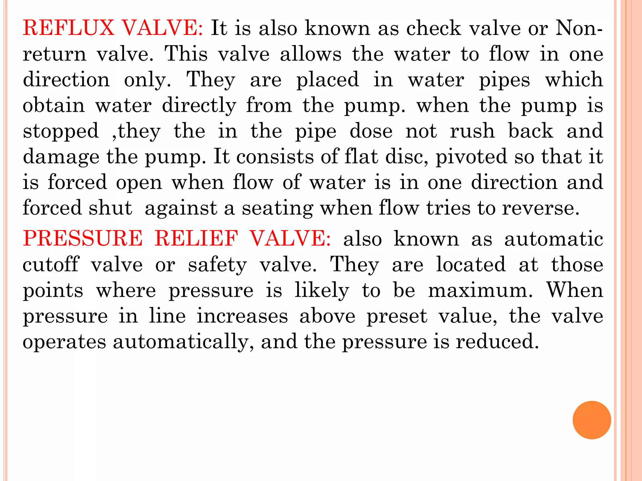 REFLUX VALVE: It is also known as check valve or Non-
return valve. This valve allows the water to flow in one
direction only. They are placed in water pipes which
obtain water directly from the pump. when the pump is
stopped ,they the in the pipe dose not rush back and
damage the pump. It consists of flat disc, pivoted so that it
is forced open when flow of water is in one direction and
forced shut against a seating when flow tries to reverse.
PRESSURE RELIEF VALVE: also known as automatic
cutoff valve or safety valve. They are located at those
points where pressure is likely to be maximum. When
pressure in line increases above preset value, the valve
operates automatically, and the pressure is reduced.
 