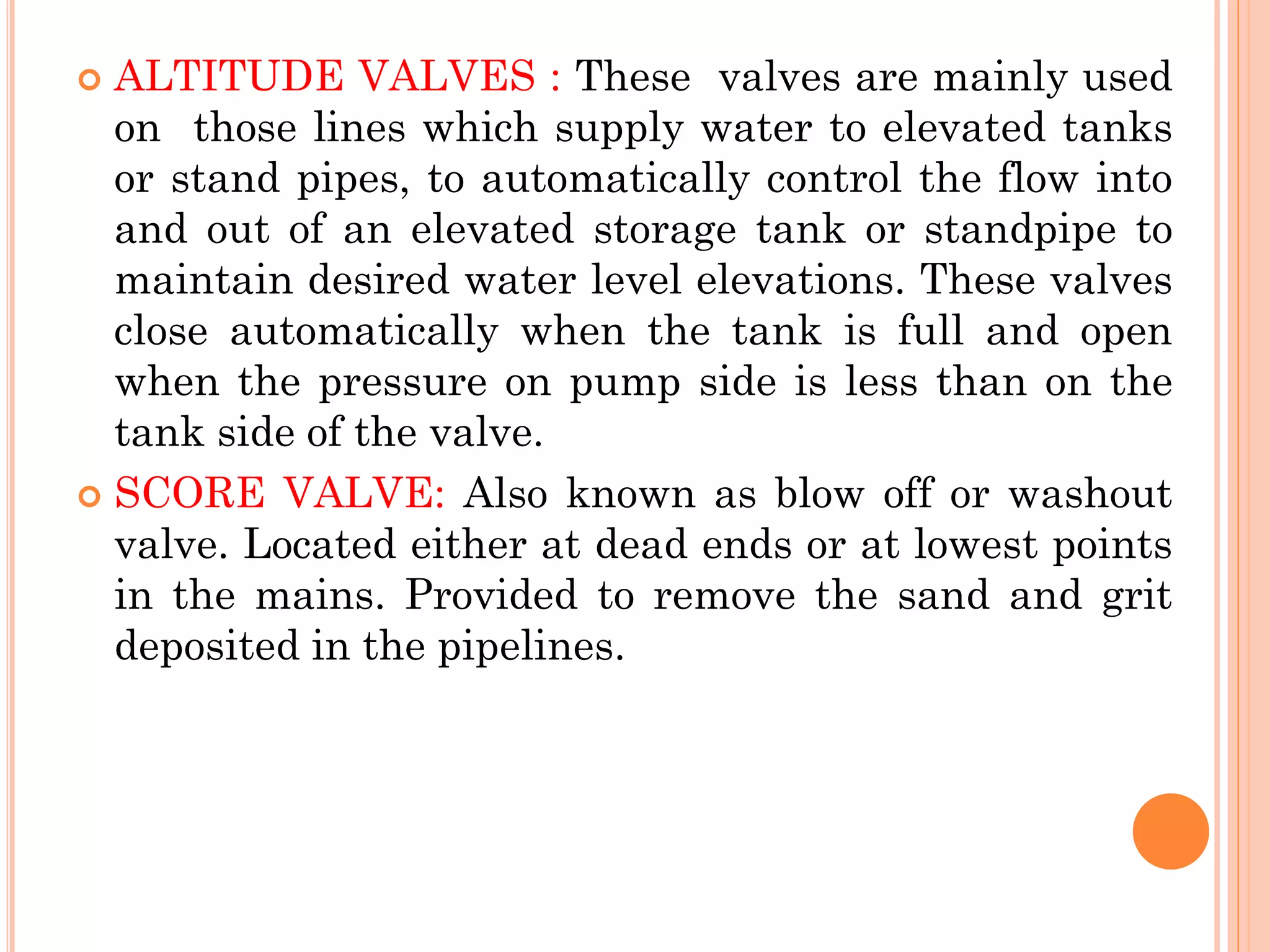  ALTITUDE VALVES : These valves are mainly used
on those lines which supply water to elevated tanks
or stand pipes, to automatically control the flow into
and out of an elevated storage tank or standpipe to
maintain desired water level elevations. These valves
close automatically when the tank is full and open
when the pressure on pump side is less than on the
tank side of the valve.
 SCORE VALVE: Also known as blow off or washout
valve. Located either at dead ends or at lowest points
in the mains. Provided to remove the sand and grit
deposited in the pipelines.
 
