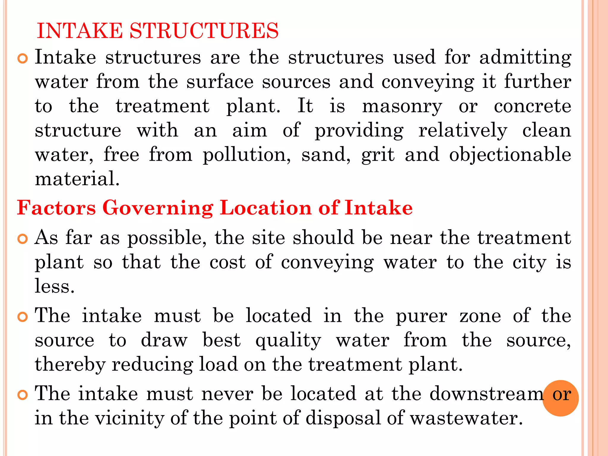 INTAKE STRUCTURES
 Intake structures are the structures used for admitting
water from the surface sources and conveying it further
to the treatment plant. It is masonry or concrete
structure with an aim of providing relatively clean
water, free from pollution, sand, grit and objectionable
material.
Factors Governing Location of Intake
 As far as possible, the site should be near the treatment
plant so that the cost of conveying water to the city is
less.
 The intake must be located in the purer zone of the
source to draw best quality water from the source,
thereby reducing load on the treatment plant.
 The intake must never be located at the downstream or
in the vicinity of the point of disposal of wastewater.
 