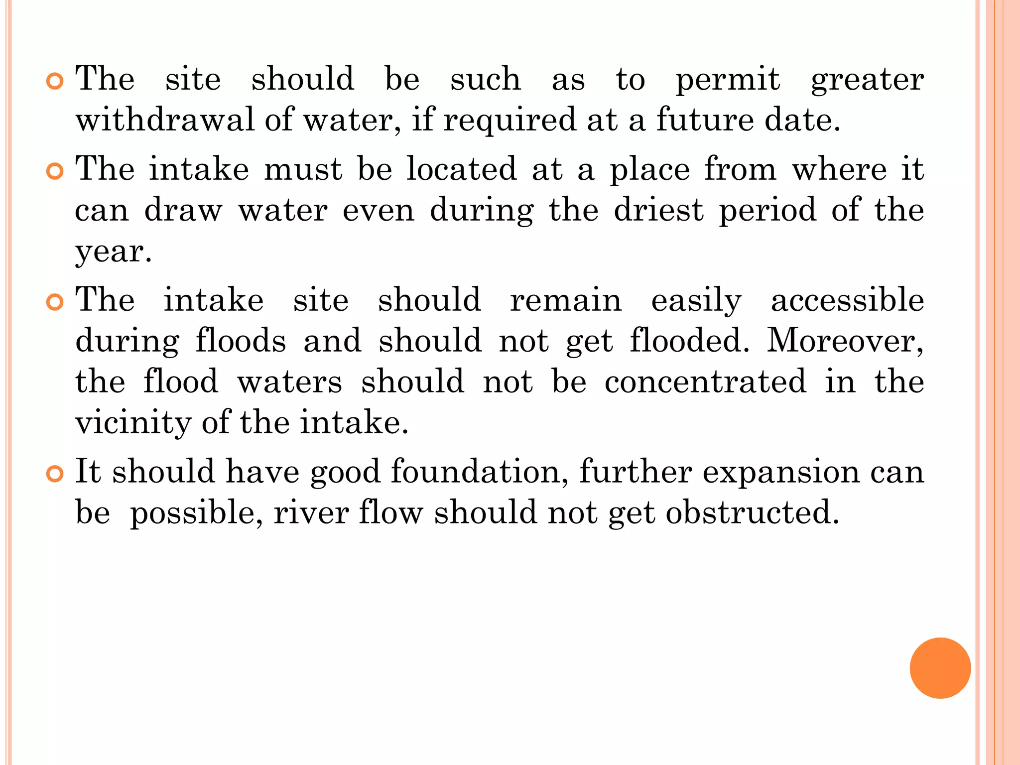  The site should be such as to permit greater
withdrawal of water, if required at a future date.
 The intake must be located at a place from where it
can draw water even during the driest period of the
year.
 The intake site should remain easily accessible
during floods and should not get flooded. Moreover,
the flood waters should not be concentrated in the
vicinity of the intake.
 It should have good foundation, further expansion can
be possible, river flow should not get obstructed.
 