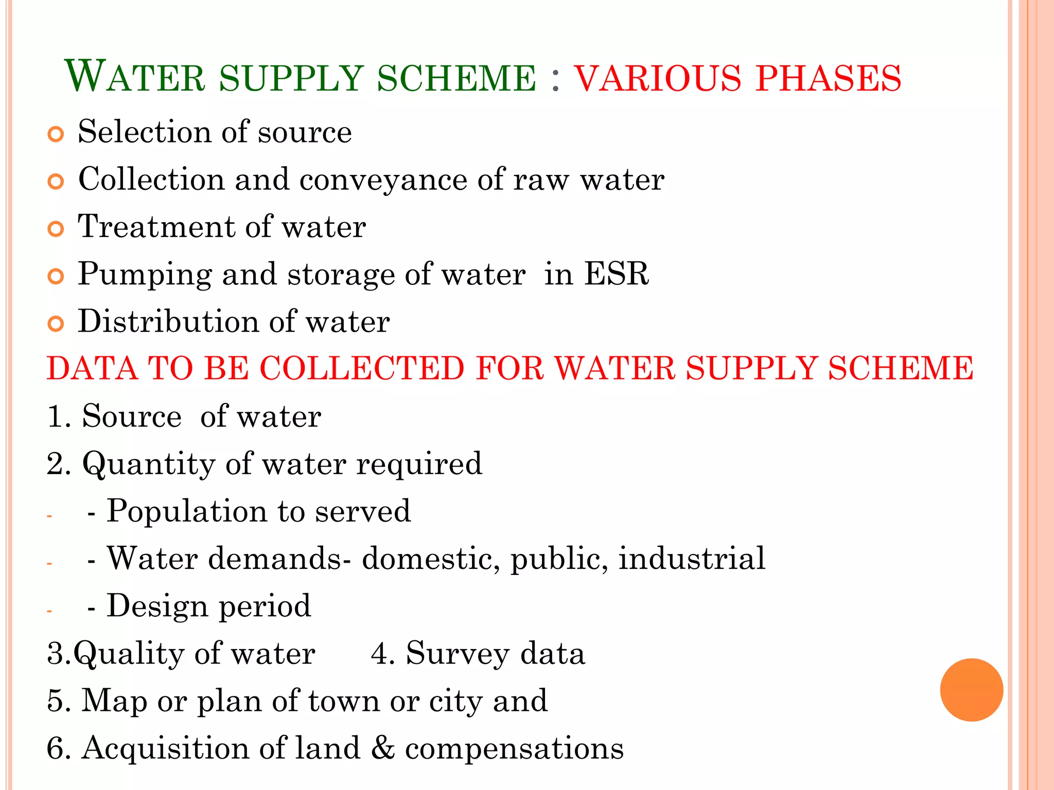 WATER SUPPLY SCHEME : VARIOUS PHASES
 Selection of source
 Collection and conveyance of raw water
 Treatment of water
 Pumping and storage of water in ESR
 Distribution of water
DATA TO BE COLLECTED FOR WATER SUPPLY SCHEME
1. Source of water
2. Quantity of water required
- - Population to served
- - Water demands- domestic, public, industrial
- - Design period
3.Quality of water 4. Survey data
5. Map or plan of town or city and
6. Acquisition of land & compensations
 