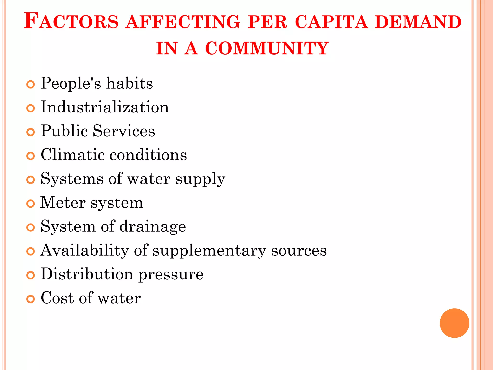 FACTORS AFFECTING PER CAPITA DEMAND
IN A COMMUNITY
 People's habits
 Industrialization
 Public Services
 Climatic conditions
 Systems of water supply
 Meter system
 System of drainage
 Availability of supplementary sources
 Distribution pressure
 Cost of water
 