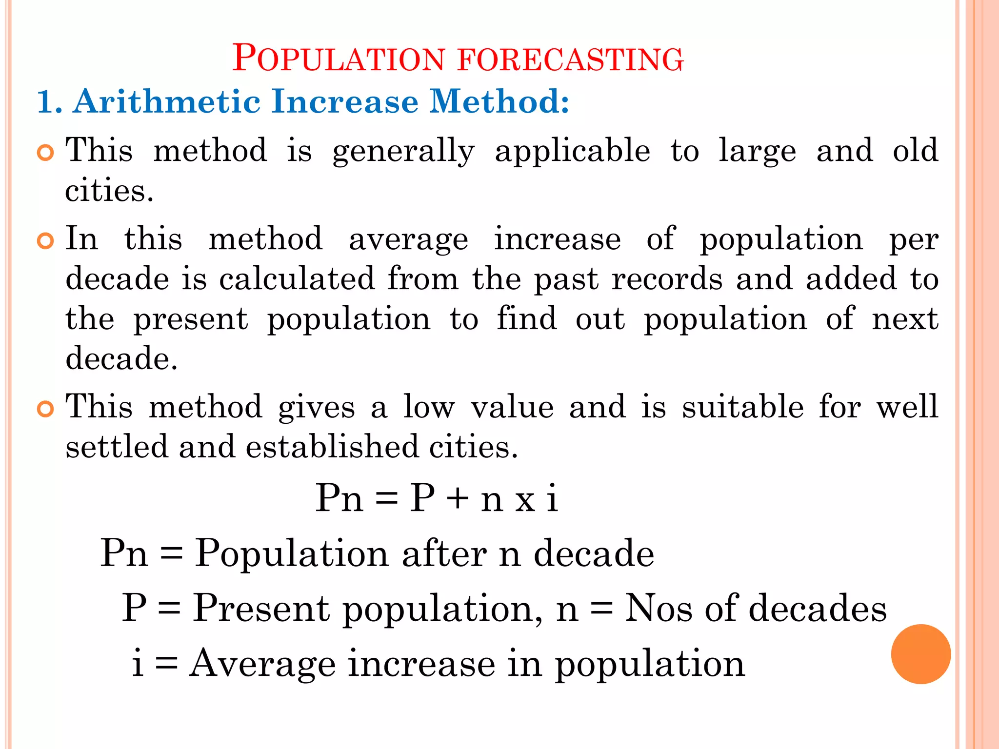 POPULATION FORECASTING
1. Arithmetic Increase Method:
 This method is generally applicable to large and old
cities.
 In this method average increase of population per
decade is calculated from the past records and added to
the present population to find out population of next
decade.
 This method gives a low value and is suitable for well
settled and established cities.
Pn = P + n x i
Pn = Population after n decade
P = Present population, n = Nos of decades
i = Average increase in population
 