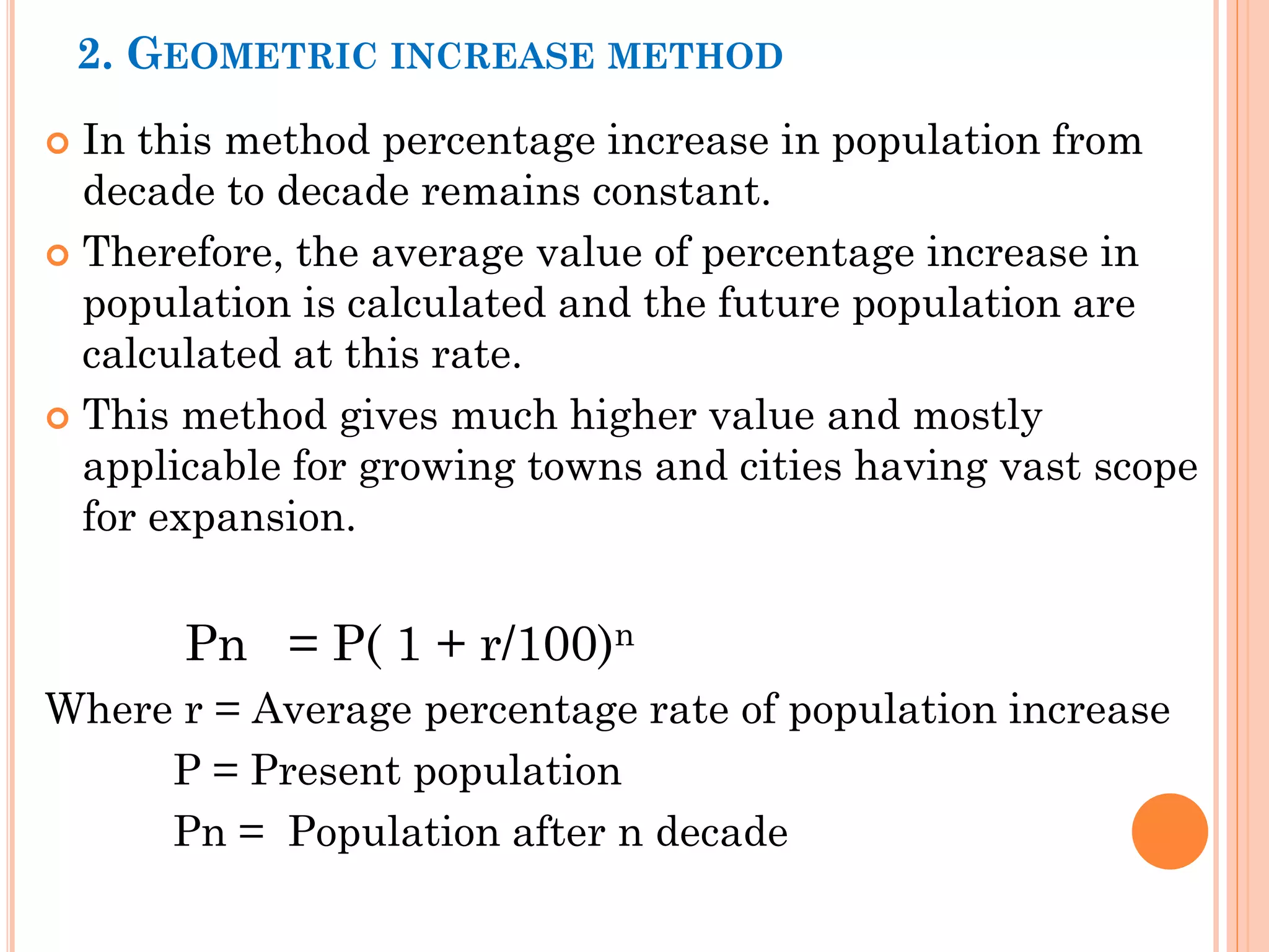 2. GEOMETRIC INCREASE METHOD
 In this method percentage increase in population from
decade to decade remains constant.
 Therefore, the average value of percentage increase in
population is calculated and the future population are
calculated at this rate.
 This method gives much higher value and mostly
applicable for growing towns and cities having vast scope
for expansion.
Pn = P( 1 + r/100)n
Where r = Average percentage rate of population increase
P = Present population
Pn = Population after n decade
 