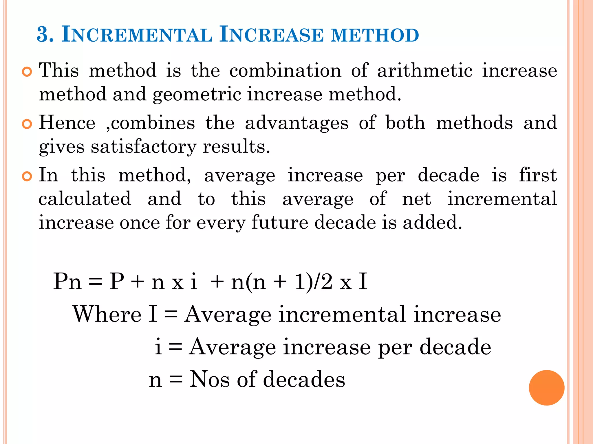 3. INCREMENTAL INCREASE METHOD
 This method is the combination of arithmetic increase
method and geometric increase method.
 Hence ,combines the advantages of both methods and
gives satisfactory results.
 In this method, average increase per decade is first
calculated and to this average of net incremental
increase once for every future decade is added.
Pn = P + n x i + n(n + 1)/2 x I
Where I = Average incremental increase
i = Average increase per decade
n = Nos of decades
 