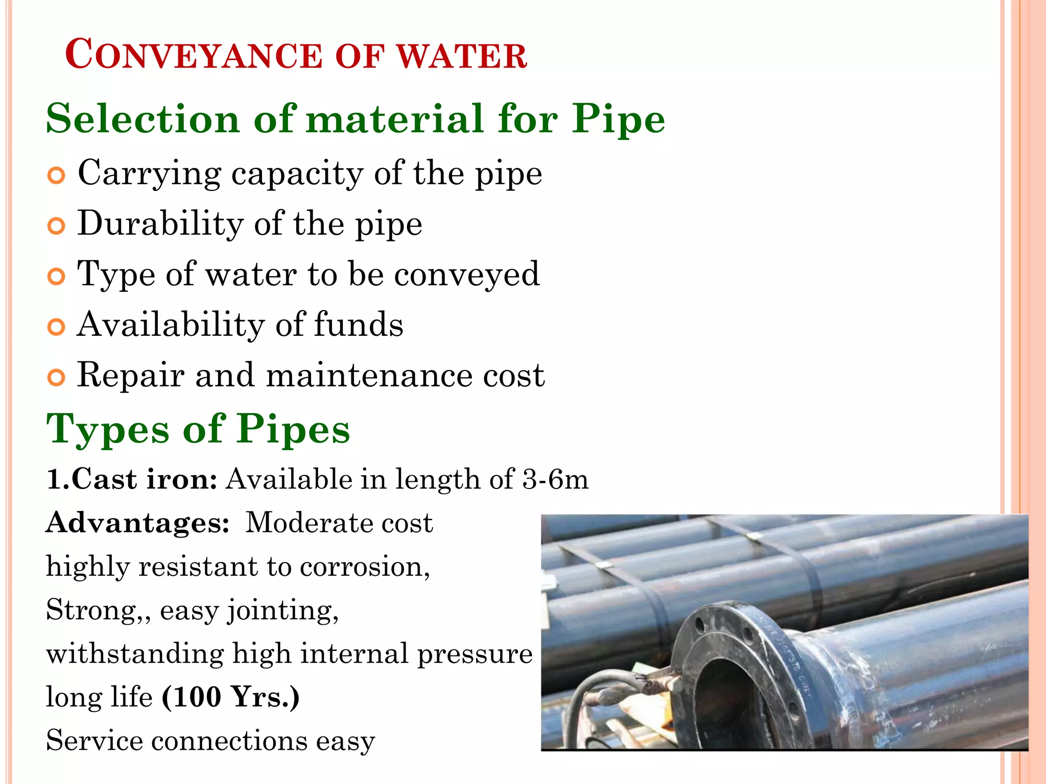 CONVEYANCE OF WATER
Selection of material for Pipe
 Carrying capacity of the pipe
 Durability of the pipe
 Type of water to be conveyed
 Availability of funds
 Repair and maintenance cost
Types of Pipes
1.Cast iron: Available in length of 3-6m
Advantages: Moderate cost
highly resistant to corrosion,
Strong,, easy jointing,
withstanding high internal pressure
long life (100 Yrs.)
Service connections easy
 