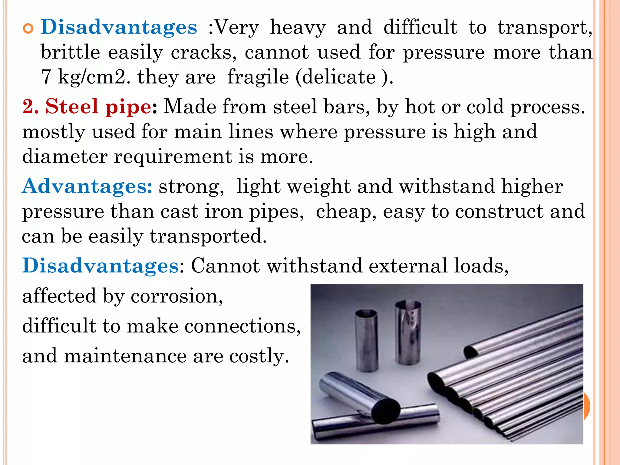  Disadvantages :Very heavy and difficult to transport,
brittle easily cracks, cannot used for pressure more than
7 kg/cm2. they are fragile (delicate ).
2. Steel pipe: Made from steel bars, by hot or cold process.
mostly used for main lines where pressure is high and
diameter requirement is more.
Advantages: strong, light weight and withstand higher
pressure than cast iron pipes, cheap, easy to construct and
can be easily transported.
Disadvantages: Cannot withstand external loads,
affected by corrosion,
difficult to make connections,
and maintenance are costly.
 