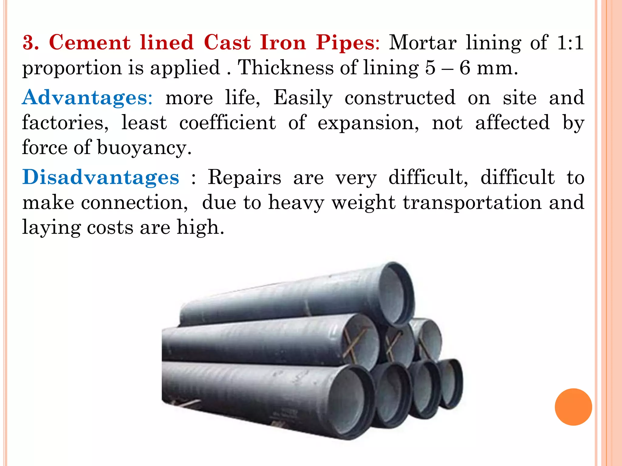 3. Cement lined Cast Iron Pipes: Mortar lining of 1:1
proportion is applied . Thickness of lining 5 – 6 mm.
Advantages: more life, Easily constructed on site and
factories, least coefficient of expansion, not affected by
force of buoyancy.
Disadvantages : Repairs are very difficult, difficult to
make connection, due to heavy weight transportation and
laying costs are high.
 
