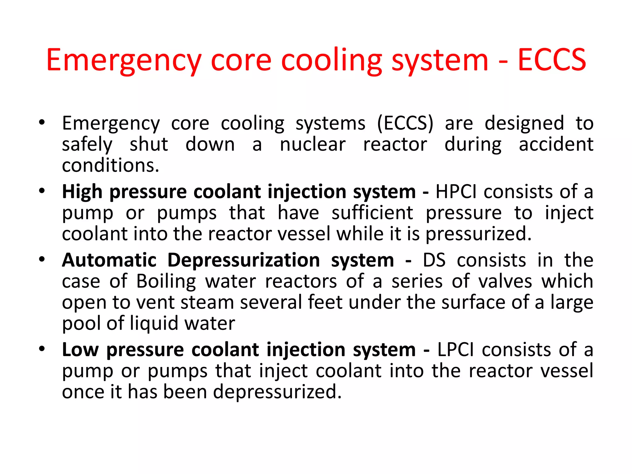 Emergency core cooling system - ECCS
• Emergency core cooling systems (ECCS) are designed to
safely shut down a nuclear reactor during accident
conditions.
• High pressure coolant injection system - HPCI consists of a
pump or pumps that have sufficient pressure to inject
coolant into the reactor vessel while it is pressurized.
• Automatic Depressurization system - DS consists in the
case of Boiling water reactors of a series of valves which
open to vent steam several feet under the surface of a large
pool of liquid water
• Low pressure coolant injection system - LPCI consists of a
pump or pumps that inject coolant into the reactor vessel
once it has been depressurized.
 