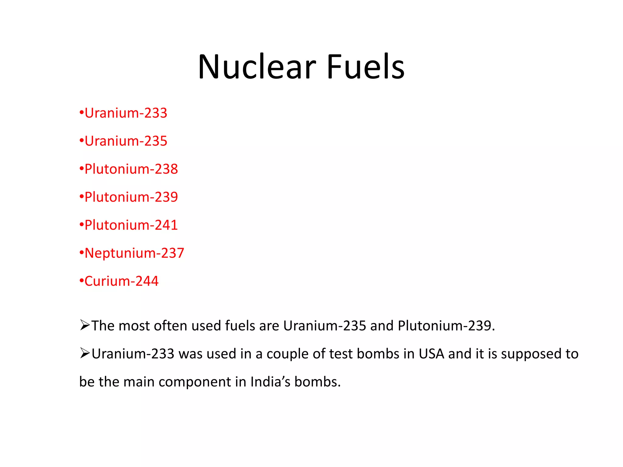 Nuclear Fuels
•Uranium-233
•Uranium-235
•Plutonium-238
•Plutonium-239
•Plutonium-241
•Neptunium-237
•Curium-244
The most often used fuels are Uranium-235 and Plutonium-239.
Uranium-233 was used in a couple of test bombs in USA and it is supposed to
be the main component in India’s bombs.
 
