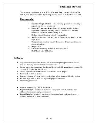 OPERATING SYSTEMS
iii- 10
Given memory partitions of 100k,500k,200k,300k,600k how would each of the
first fit,best –fit and worst-fit algorithm palce processes of 212k,417k,112k,426k
Fragmentation
 External Fragmentation – total memory space exists to satisfy a
request, but it is not contiguous
 Internal Fragmentation – allocated memory may be slightly
larger than requested memory; this size difference is memory
internal to a partition, but not being used
 Reduce external fragmentation by compaction
 Shuffle memory contents to place all free memory together in one
large block
 Compaction is possible only if relocation is dynamic, and is done
at execution time
 I/O problem
 Latch job in memory while it is involved in I/O
 Do I/O only into OS buffers
9.3Paging
 Logical address space of a process can be noncontiguous; process is allocated
physical memory whenever the latter is available
 Divide physical memory into fixed-sized blocks called frames (size is power of 2,
between 512 bytes and 8,192 bytes)
 Divide logical memory into blocks of same size called pages
 Keep track of all free frames
 To run a program of size n pages, need to find n free frames and load program
 Set up a page table to translate logical to physical addresses
 Internal fragmentation
 Address generated by CPU is divided into:
 Page number (p) – used as an index into a page table which contains base
address of each page in physical memory
 Page offset (d) – combined with base address to define the physical memory
address that is sent to the memory unit
 
