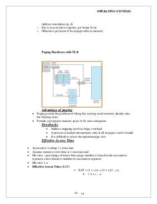 OPERATING SYSTEMS
iii- 14
Address translation (p, d)
o If p is in associative register, get frame # out
o Otherwise get frame # from page table in memory
Paging Hardware with TLB
Advantage of paging
 Paging avoids the problem of fitting the varying sized memory chunks onto
the backing store.
 Permits a programs memory space to be non-contiguous
Drawbacks
 Address mapping involves bugs overhead
 A process is loaded into memory only if all its pages can be loaded
 It is difficult to select the optimum page size
Effective Access Time
 Associative Lookup =  time unit
 Assume memory cycle time is 1 microsecond
 Hit ratio – percentage of times that a page number is found in the associative
registers; ratio related to number of associative registers
 Hit ratio = 
 Effective Access Time (EAT)
 EAT = (1 + )  + (2 + )(1 – )
 = 2 +  – 
 