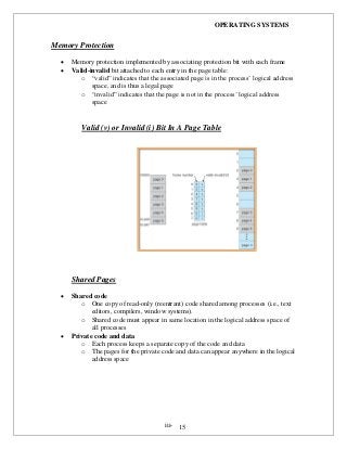OPERATING SYSTEMS
iii- 15
Memory Protection
 Memory protection implemented by associating protection bit with each frame
 Valid-invalid bit attached to each entry in the page table:
o “valid” indicates that the associated page is in the process’ logical address
space, and is thus a legal page
o “invalid” indicates that the page is not in the process’ logical address
space
Valid (v) or Invalid (i) Bit In A Page Table
Shared Pages
 Shared code
o One copy of read-only (reentrant) code shared among processes (i.e., text
editors, compilers, window systems).
o Shared code must appear in same location in the logical address space of
all processes
 Private code and data
o Each process keeps a separate copy of the code and data
o The pages for the private code and data can appear anywhere in the logical
address space
 