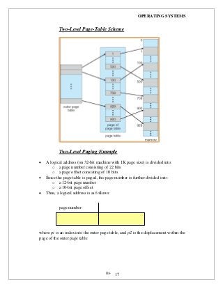 OPERATING SYSTEMS
iii- 17
Two-Level Page-Table Scheme
Two-Level Paging Example
 A logical address (on 32-bit machine with 1K page size) is divided into:
o a page number consisting of 22 bits
o a page offset consisting of 10 bits
 Since the page table is paged, the page number is further divided into:
o a 12-bit page number
o a 10-bit page offset
 Thus, a logical address is as follows:
page number
where pi is an index into the outer page table, and p2 is the displacement within the
page of the outer page table
 