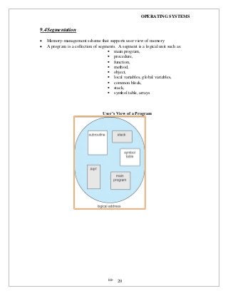OPERATING SYSTEMS
iii- 20
9.4Segmentation
 Memory-management scheme that supports user view of memory
 A program is a collection of segments. A segment is a logical unit such as:
 main program,
 procedure,
 function,
 method,
 object,
 local variables, global variables,
 common block,
 stack,
 symbol table, arrays
User’s View of a Program
 