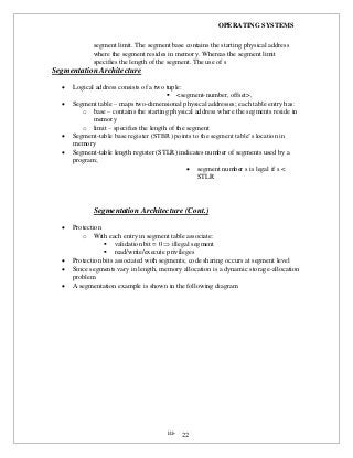 OPERATING SYSTEMS
iii- 22
segment limit. The segment base contains the starting physical address
where the segment resides in memory. Whereas the segment limit
specifies the length of the segment. The use of s
Segmentation Architecture
 Logical address consists of a two tuple:
 <segment-number, offset>,
 Segment table – maps two-dimensional physical addresses; each table entry has:
o base – contains the starting physical address where the segments reside in
memory
o limit – specifies the length of the segment
 Segment-table base register (STBR) points to the segment table’s location in
memory
 Segment-table length register (STLR) indicates number of segments used by a
program;
 segment number s is legal if s <
STLR
Segmentation Architecture (Cont.)
 Protection
o With each entry in segment table associate:
 validation bit = 0  illegal segment
 read/write/execute privileges
 Protection bits associated with segments; code sharing occurs at segment level
 Since segments vary in length, memory allocation is a dynamic storage-allocation
problem
 A segmentation example is shown in the following diagram
 