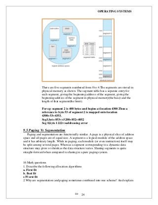 OPERATING SYSTEMS
iii- 24
There are five segments numbered from 0 to 4.The segments are stored in
physical memory as shown. The segment table has a separate entry for
each segment, giving the beginning address of the segment, giving the
beginning address of the segment in physical memory(the base) and the
length of that segment(the limit).
For eg: segment 2 is 400 bytes and begins at location 4300.Thus a
reference to byte 53 of segment 2 is mapped onto location
4300+53=4353.
Seg3,byte 853=>3200+852=4052
Seg 0,byte 1222=>addressing error
9.5 Paging Vs Segmentation
Paging and segmentation are functionally similar. A page is a physical slice of address
space and all pages are of equal size. A segment is a logical module of the address space
and it bas arbitrary length. While in paging, each module (or even instruction) itself may
be split among several pages. Whereas a segment corresponding to a dynamic data
structure may grow or shrink as the data structure varies. Sharing segments is quite
straight-forward when compared to sharing in a pure paging system.
16 Mark questions
1. Describe the following allocation algorithms
a. First fit
b. Best fit
c.Worst fit
2.Why are segmentation and paging sometimes combined into one scheme? And explain
 