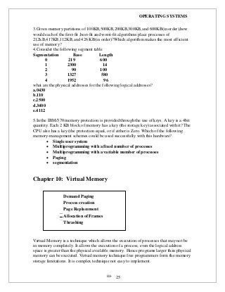 OPERATING SYSTEMS
iii- 25
3.Given memory partitions of 100KB,500KB,200KB,300KB,and 600KB(in order),how
would each of the first-fit ,best-fit and worst-fit algorithms place processes of
212kB,417KB,112KB,and 426 KB(in order)?Which algorithm makes the most efficient
use of memory?
4.Consider the following segment table
Segmentation Base Length
0 219 600
1 2300 14
2 90 100
3 1327 580
4 1952 96
what are the physical addresses for the following logical addresses?
a.0430
b.110
c.2500
d.3400
e.4112
5.In the IBM/370 memory protection is provided through the use of keys. A key is a 4bit
quantity. Each 2 KB block of memory has a key (the storage key) associated with it? The
CPU also has a key (the protection equal, or if either is Zero. Which of the following
memory-management schemes could be used successfully with this hardware?
 Single user system
 Multiprogramming with a fixed number of processes
 Multiprogramming with a variable number of processes
 Paging
 segmentation
Chapter 10: Virtual Memory
Virtual Memory is a technique which allows the execution of processes that may not be
in memory completely. It allows the execution of a process; even the logical address
space is greater than the physical available memory. Hence programs larger than physical
memory can be executed. Virtual memory technique free programmers form the memory
storage limitations. It is complex technique not easy to implement.
Demand Paging
Process creation
Page Replacement
Allocation of Frames
Thrashing
 