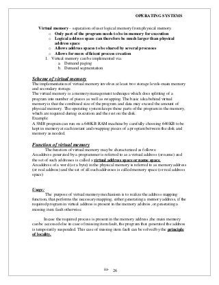 OPERATING SYSTEMS
iii- 26
Virtual memory – separation of user logical memory from physical memory.
o Only part of the program needs to be in memory for execution
o Logical address space can therefore be much larger than physical
address space
o Allows address spaces to be shared by several processes
o Allows for more efficient process creation
1. Virtual memory can be implemented via:
a. Demand paging
b. Demand segmentation
Scheme of virtual memory
The implementation of virtual memory involves at least two storage levels-main memory
and secondary storage.
The virtual memory is a memory management technique which does splitting of a
program into number of pieces as well as swapping. The basic idea behind virtual
memory is that the combined size of the program and data may exceed the amount of
physical memory. The operating system keeps those parts of the program in the memory,
which are required during execution and the rest on the disk.
Example:
A 5MB program can run on a 640KB RAM machine by carefully choosing 640KB to be
kept in memory at each instant and swapping pieces of a program between the disk and
memory as needed.
Function of virtual memory
The function of virtual memory may be characterized as follows:
An address generated by a programmer is referred to as a virtual address (or name) and
the set of such addresses is called a virtual address space or name space.
An address of a word (or a byte) in the physical memory is referred to as memory address
(or real address) and the set of all such addresses is called memory space (or real address
space)
Usage:
The purpose of virtual memory mechanism is to realize the address mapping
function, that performs the necessary mapping, either generating a memory address, if the
required program in virtual address is present in the memory address ,or generating a
missing item fault otherwise.
Incase the required process is present in the memory address ,the main memory
can be accessed else in case of missing item fault, the program that generated the address
is temporarily suspended. This case of missing item fault can be solved by the principle
of locality.
 