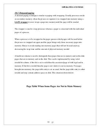 OPERATING SYSTEMS
iii- 27
10.1 Demand paging
A demand paging technique is similar to paging with swapping. Usually processes reside
on secondary memory, when the process is required, it is swapped into memory using a
LAZY swapper it never swaps a page into memory until the page will be needed.
The swapper is used to swap processes whereas a pager is concerned with the individual
pages of a process.
When a process is to be swapped in the pager guesses which pages will be used before
the process is swapped out again and the pager brings only those necessary pages into
memory .Hence it avoids reading into memory pages that will not be used anyway,
decreasing the swap time and the amount of physical memory needed.
A hardware scheme is used to distinguish these pages that are in memory and on the disk
pages that are in memory and on the disk .This can be implemented by using valid-
invalid bit scheme. if this bit is set to valid then the associated page is both legal and in
memory. If the bit is invalid then the page is not valid or is not in memory. For pages
brought into memory, the page table entry is set as usual, but the page table entry is either
invalid and may contain address space on disk. This situation shown below
Page Table When Some Pages Are Not in Main Memory
 