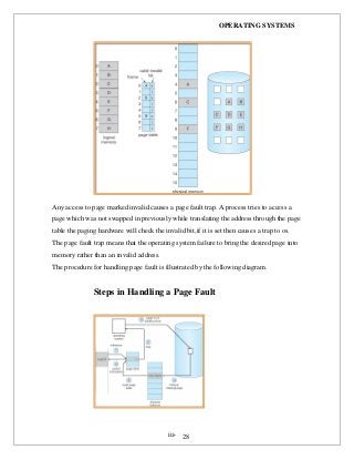 OPERATING SYSTEMS
iii- 28
Any access to page marked invalid causes a page fault trap. A process tries to access a
page which was not swapped in previously while translating the address through the page
table the paging hardware will check the invalid bit,if it is set then causes a trap to os.
The page fault trap means that the operating system failure to bring the desired page into
memory rather than an invalid address.
The procedure for handling page fault is illustrated by the following diagram.
Steps in Handling a Page Fault
 