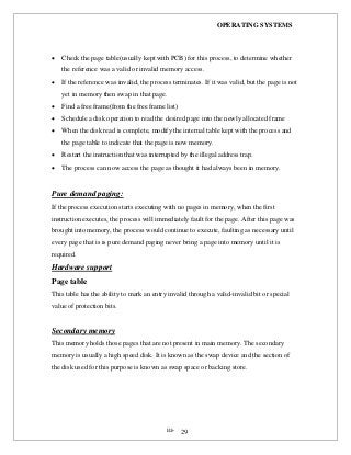OPERATING SYSTEMS
iii- 29
 Check the page table(usually kept with PCB) for this process, to determine whether
the reference was a valid or invalid memory access.
 If the reference was invalid, the process terminates. If it was valid, but the page is not
yet in memory then swap in that page.
 Find a free frame(from the free frame list)
 Schedule a disk operation to read the desired page into the newly allocated frame
 When the disk read is complete, modify the internal table kept with the process and
the page table to indicate that the page is now memory.
 Restart the instruction that was interrupted by the illegal address trap.
 The process can now access the page as thought it had always been in memory.
Pure demand paging:
If the process execution starts executing with no pages in memory, when the first
instruction executes, the process will immediately fault for the page. After this page was
brought into memory, the process would continue to execute, faulting as necessary until
every page that is is pure demand paging never bring a page into memory until it is
required.
Hardware support
Page table
This table has the ability to mark an entry invalid through a valid-invalid bit or special
value of protection bits.
Secondary memory
This memory holds those pages that are not present in main memory. The secondary
memory is usually a high speed disk. It is known as the swap device and the section of
the disk used for this purpose is known as swap space or backing store.
 