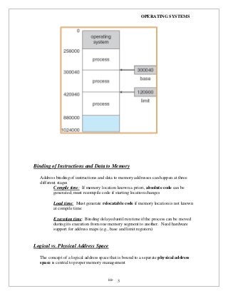 OPERATING SYSTEMS
iii- 3
Binding of Instructions and Data to Memory
Address binding of instructions and data to memory addresses can happen at three
different stages
Compile time: If memory location known a priori, absolute code can be
generated; must recompile code if starting location changes
Load time: Must generate relocatable code if memory location is not known
at compile time
Execution time: Binding delayed until run time if the process can be moved
during its execution from one memory segment to another. Need hardware
support for address maps (e.g., base and limit registers)
Logical vs. Physical Address Space
The concept of a logical address space that is bound to a separate physical address
space is central to proper memory management
 