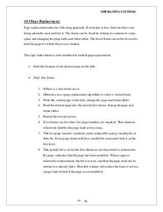 OPERATING SYSTEMS
iii- 30
10.3Page Replacement:
Page replacement takes the following approach. If no frame is free, find one that is not
being currently used and free it. The frame can be freed by writing its contents to swap
space and changing the page table and other tables. The freed frame can no0w be used to
hold the page for which the process faulted.
The page fault routine is now modified to include page replacement.
 Find the location of the desired page on the disk.
 Find free frame
1. If there is a free frame use it
2. Otherwise use a page replacement algorithm to select a victim frame
3. Write the victim page to the disk, change the page and frame tables
4. Read the desired page into the (newly)free frame, change the page and
frame tables
5. Restart the user processes.
6. If no frames are free then two page transfers are required. This situation
effectively doubles the page fault service time.
7. This two page transfer overhead can be reduced by using a modify bit or
dirty bit. Every page frame will have modify bit associated with it ,at the
h/w level.
8. This modify bit is set by the h/w whenever any byte/word is written into
the page; indicates that the page has been modified. When a page is
selected for replacement, the bit is not set, and then the page need not be
written it is already there. Thus this scheme will reduce the time to service
a page fault by half if the page is not modified.
 