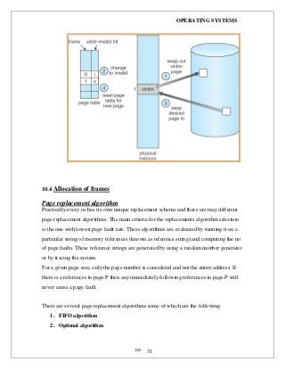 OPERATING SYSTEMS
iii- 31
10.4 Allocation of frames
Page replacement algorithm
Practically every os has its own unique replacement scheme and there are may different
page replacement algorithms. The main criteria for the replacements algorithm selection
is the one with lowest page fault rate. These algorithms are evaluated by running it on a
particular string of memory references (known as reference string) and computing the no
of page faults. These reference strings are generated by using a random number generator
or by tracing the system.
For a given page size, only the page number is considered and not the entire address. If
there is a references to page P then any immediately following references to page P will
never cause a page fault.
There are several page replacement algorithms some of which are the following
1. FIFO algorithm
2. Optimal algorithm
 