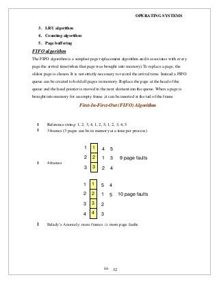 OPERATING SYSTEMS
iii- 32
3. LRU algorithm
4. Counting algorithm
5. Page buffering
FIFO algorithm
The FIFO algorithm is a simplest page replacement algorithm and it associates with every
page the arrival time(when that page was brought into memory).To replace a page, the
oldest page is chosen. It is not strictly necessary to record the arrival time. Instead a FIFO
queue can be created to hold all pages in memory. Replace the page at the head of the
queue and the head pointer is moved to the next element inn the queue. When a page is
brought into memory for an empty frame ,it can be inserted at the tail of the frame
FFiirrsstt--IInn--FFiirrsstt--OOuutt ((FFIIFFOO)) AAllggoorriitthhmm
Reference string: 1, 2, 3, 4, 1, 2, 5, 1, 2, 3, 4, 5
3 frames (3 pages can be in memory at a time per process)
4 frames
Belady’s Anomaly: more frames  more page faults
1
2
3
1
2
3
4
1
2
5
3
4
9 page faults
1
2
3
1
2
3
5
1
2
4
5 10 page faults
44 3
 