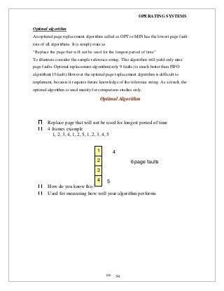 OPERATING SYSTEMS
iii- 34
Optimal algorithm
An optimal page replacement algorithm called as OPT or MIN has the lowest page fault
rate of all algorithms. It is simply state as
“Replace the page that will not be used for the longest period of time”
To illustrate consider the sample reference string. This algorithm will yield only nine
page faults. Optimal replacement algorithm(only 9 faults) is much better than FIFO
algorithm(15 fault).However the optimal page replacement algorithm is difficult to
implement, because it requires future knowledge of the reference string. As a result, the
optimal algorithm is used mainly for comparison studies only.
OOppttiimmaall AAllggoorriitthhmm
Replace page that will not be used for longest period of time
4 frames example
1, 2, 3, 4, 1, 2, 5, 1, 2, 3, 4, 5
How do you know this?
Used for measuring how well your algorithm performs
1
2
3
4
6 page faults
faults
4 5
 