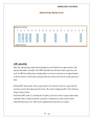OPERATING SYSTEMS
iii- 35
LRU algorithm
Since the optimal page replacement algorithm is not feasible but an approximate to the
optimal algorithm is possible. The FIFO algorithm uses the time when a page has to be
used. In LRU(Least Recently used)algorithm, it uses the recent past as an approximation
of the near future. It will replace the page that has not been used for the longest period of
time.
During LRU replacement, when a page needs to be replaced, it chooses a page that has
not been used for the longest period of time. The result of applying LRU to the reference
string is shown below.
Practically;LRU policy is considered to be quite good and is used as a page replacement
algorithm. But is requires hardware assistance to determine an order for the frames
defined by the time of use. This can be implemented using stack or counters.
OOppttiimmaall PPaaggee RReeppllaacceemmeenntt
 