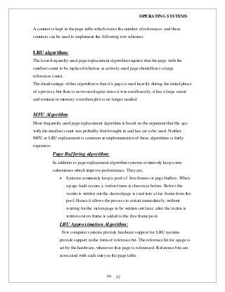 OPERATING SYSTEMS
iii- 37
A counter is kept in the page table which stores the number of references and these
counters can be used to implement the following tow schemes.
LRU algorithm:
The least frequently used page replacement algorithm requires that the page with the
smallest count to be replaced whereas as actively used page should have a large
references count.
The disadvantage of this algorithm is that if a page is used heavily during the initial phase
of a process, but then is never used again since it was used heavily, it has a large count
and remains in memory even though it is no longer needed.
MFU Algorithm
Most frequently used page replacement algorithm is based on the argument that the age
with the smallest count was probably first brought in and has yet to be used .Neither
MFU or LRU replacement is common as implementation of these algorithms is fairly
expensive.
Page Buffering algorithm:
In addition to page replacement algorithm systems commonly keep some
subroutines which improve performance. They are;
 Systems commonly keep a pool of free frames or page buffers. When
a page fault occurs, a victim frame is chosen as before. Before the
victim is written out the desired page is read into a free frame from the
pool. Hence it allows the process to restart immediately, without
waiting for the victim page to be written out later, after the victim is
written out its frame is added to the free frame pool.
LRU Approximation Algorithm:
Few computer systems provide hardware support for LRU systems
provide support in the form of reference bit. The reference bit for apage is
set by the hardware, whenever that page is referenced. Reference bits are
associated with each entry in the page table.
 