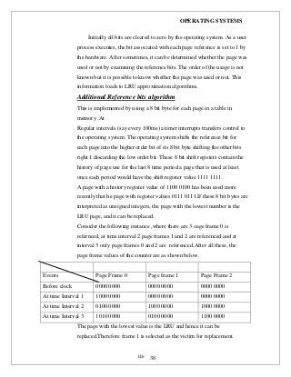 OPERATING SYSTEMS
iii- 38
Initially all bits are cleared to zero by the operating system. As a user
process executes, the bit associated with each page reference is set to 1 by
the hardware. After sometimes, it can be determined whether the page was
used or not by examining the reference bits. The order of the usage is not
known but it is possible to know whether the page was used or not. This
information loads to LRU approximation algorithms.
Additional Reference bits algorithm
This is implemented by using a 8 bit byte for each page in a table in
memory .At
Regular intervals (say every 100ms) a timer interrupts transfers control to
the operating system. The operating system shifts the reference bit for
each page into the higher order bit of its 8 bit byte shifting the other bits
right 1 discarding the low order bit. These 8 bit shift registers contain the
history of page use for the last 8 time period a page that is used at least
once each period would have the shift register value 1111 1111.
A page with a history register value of 1100 0100 has been used more
recently that he page with register values 0111 0111.If these 8 bit bytes are
interpreted as unsigned integers, the page with the lowest number is the
LRU page, and it can be replaced.
Consider the following instance ,where there are 3 oage frame 0 is
refernced, at time interval 2 page frames 1 and 2 are referenced and at
interval 3 only page frames 0 and 2 are referenced.After all these, the
page frame values of the counter are as shown below.
Events Page Frame 0 Page frame 1 Page Frame 2
Before clock 0000 0000 0000 0000 0000 0000
At time Interval 1 1000 0000 0000 0000 0000 0000
At time Interval 2 0100 0000 1000 0000 1000 0000
At time Interval 3 1010 0000 0100 0000 1100 0000
The page with the lowest value is the LRU and hence it can be
replaced.Therefore frame 1 is selected as the victim for replacement.
 