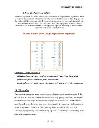 OPERATING SYSTEMS
iii- 39
b)Second Chance Algorithm
The basic algorithm of second chance replacement is FIFO replacement algorithm. When
a page has been selected, the references bit is checked .If the value is Zero the page can
be replaced. If the reference bit is 1, however the page is given a second reference bit is
cleared and its arrival time is rest to current time. Thus a page that is given a second
chance will not be replaced until all other pages a replaced. One way to implement this
algorithm is by using a circular queue.
SSeeccoonndd--CChhaannccee ((cclloocckk)) PPaaggee--RReeppllaacceemmeenntt AAllggoorriitthhmm
Global vs. Local Allocation
Global replacement – process selects a replacement frame from the set of all
frames; one process can take a frame from another
Local replacement – each process selects from only its own set of allocated frames
10.5 Thrashing
This occurs in situation where a process does not have enough frames to execute .If the
process does not have the number of frames ,it will very quickly page fault. At this point,
it must replace some page. However since all pages are in active use, it must replace a
page that will be needed again right away. Consequently it very quickly faults again and
again. This process continues to fault replacing pages for which it will fault again.
This high paging activity is called thrashing. A process is thrashing if it is spending more
time paging than executing.
 