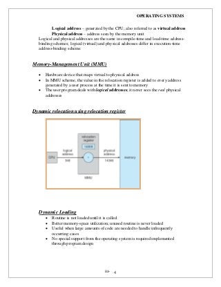 OPERATING SYSTEMS
iii- 4
Logical address – generated by the CPU; also referred to as virtual address
Physical address – address seen by the memory unit
Logical and physical addresses are the same in compile-time and load-time address-
binding schemes; logical (virtual) and physical addresses differ in execution-time
address-binding scheme
Memory-Management Unit (MMU)
 Hardware device that maps virtual to physical address
 In MMU scheme, the value in the relocation register is added to every address
generated by a user process at the time it is sent to memory
 The user program deals with logical addresses; it never sees the real physical
addresses
Dynamic relocation using relocation register
Dynamic Loading
 Routine is not loaded until it is called
 Better memory-space utilization; unused routine is never loaded
 Useful when large amounts of code are needed to handle infrequently
occurring cases
 No special support from the operating system is required implemented
through program design
 