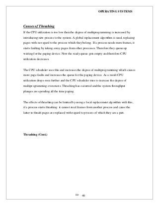 OPERATING SYSTEMS
iii- 40
Causes of Thrashing
If the CPU utilization is too low then the degree of multiprogramming is increased by
introducing new process to the system. A global replacement algorithm is used, replacing
pages with no regard to the process which they belong. If a process needs more frames, it
starts faulting by taking away pages from other processes. Therefore they queue up
waiting for the paging device. Now the ready queue gets empty and therefore CPU
utilization decreases.
The CPU scheduler sees this and increases the degree of multiprogramming which causes
more page faults and increases the queue for the paging device. As a result CPU
utilization drops even further and the CPU scheduler tries to increase the degree of
multiprogramming even more. Thrashing has occurred and the system throughput
plunges are spending all the time paging.
The effects of thrashing can be limited by using a local replacement algorithm with this,
if a process starts thrashing it cannot steal frames from another process and cause the
latter to thrash pages are replaced with regard to process of which they are a part.
Thrashing (Cont.)
 